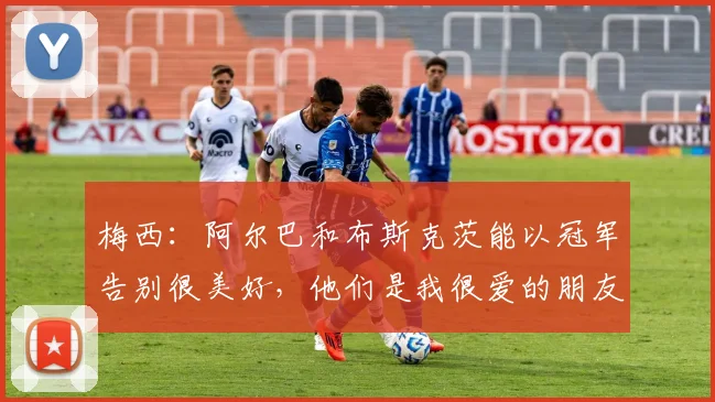 梅西：阿尔巴和布斯克茨能以冠军告别很美好，他们是我很爱的朋友
