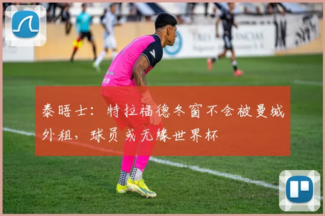 泰晤士：特拉福德冬窗不会被曼城外租，球员或无缘世界杯